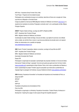 Curriculum Vitae Marta Azevedo Campos

                                                                                                     13-10-2012


ASF-Onlus - Arquitectos Sensa Frontieri Onlus, Itália
Youth Project - Programa da Comunidade Europeia
Participação como coordenadora de grupo num workshop, decorrido em Roma com a duração de 15 dias,
cujo tema era a Migração e a Exclusão Social.
Criação da plataforma internacional MIRA [Migration Interface for Reflection and Activism www.mira.in], na
sequência dos resultados do workshop “Emigração e exclusão social”, com a participação de Itália, Bélgica,
Portugal e Espanha.


2006/07 Projecto Cidade de Abrigo, ao abrigo dos ASFP e Plataforma MIRA
ASFP - Arquitectos Sem Fronteira Portugal
MIRA - Migration Interface for Reflection and Activism
Coordenação do projeto Cidade de Abrigo, Concurso de Ideias, cujo objetivo foi promover uma reflexão
sobre a cidade, seu território físico e social, no que toca aos problemas de exclusão social, com especial
ênfase nos relacionados com a questão da imigração.
www.cidadedeabrigo.blogspot.com


2008 Evento “Fronteira” (exposições, debate e concertos), ao abrigo do Grupo Mira dos ASFP
ASFP - Arquitetos Sem Fronteira Portugal
MIRA - Migration Interface for Reflection and Activism
Associação Conceções Sem Pecado
Espaço 555
Participação na organização da exposição e apresentação das propostas recebidas no Concurso de Ideias
Internacional “Cidade de Abrigo”; exposição “Uma terra sem gente para gente sem terra” de Nuno Coelho
(www.nunocoelho.net); apresentação de Adam Kirshaw “Pisar a linha” sobre a problemática da Palestina e
Israel; e apresentação do projeto “Frontiers” (jogo de computador que incide sobre a problemática da
imigração ilegal na passagem de fronteiras), do grupo Goldextra da Áustria (www.goldextra.com/frontiers).


2009 Workshop “Arquitectura Humanitária” na Faculdade de Arquitectura da Universidade do Porto, ao
abrigo dos ASFP
AEFAUP
ASF-P
ASFP-UK
Faculdade de Arquitectura da Universidade do Porto
Porto Vivo SRU
Participação na organização do Workshop “Arquitectura Humanitária: ‘Creative Practice: Architecture in
Development - Exploring the usages of urban spaces through the Capability Approach’”,




                                                                                                Página 8 de 9
 