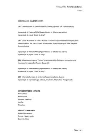 Curriculum Vitae Marta Azevedo Campos

                                                                                                13-10-2012




COMUNICAÇÕES ORAIS POR CONVITE


2007 Conferência sobre os ASFP Universidade Lusófona (Arquitectos Sem Fronteira Portugal):


Apresentação da Plataforma MIRA (Migration Interface for Reflection and Activism).
Apresentação do projecto "Cidade de Abrigo".


2007 Debate “As periferias no Centro – A Cidade e o Homem, Corpos Pensados de Fora para Dentro”,
inserido no evento “Red Line’07 – Where are the borders?” organizado pelo grupo Ideias Imergentes
Produção Cultural:


Apresentação da Plataforma MIRA (Migration Interface for Reflection and Activism).
Apresentação do projecto "Cidade de Abrigo".


2008 Debate inserido no evento “Fronteira”, organizado po MIRA- Portugal em co-produção com a
Associação Concepções Sem Pecado – Espaço 555:


Apresentação da Plataforma MIRA (Migration Interface for Reflection and Activism).
Apresentação do projecto "Cidade de Abrigo".


2009 V Xornadas Municipais de Xardineria e Paisagismo de Galicia, Ourence:
Apresentação da empresa Cirurgias Urbanas _ Arquitectura, Arboricultura, Paisagismo, Lda.




CONHECIMENTOS DE SOFTWARE
Microsoft Word
Microsoft Excel
Microssoft PowerPoint
AutoCad
Photoshop


LÍNGUAS ESTRANGEIRAS
Inglês – falado e escrito
Francês – falado e escrito
Espanhol _ falado




                                                                                            Página 9 de 9
 