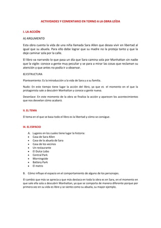 ACTIVIDADES Y COMENTARIO EN TORNO A LA OBRA LEÍDA
I. LA ACCIÓN
A) ARGUMENTO
Esta obra cuenta la vida de una niña llamada Sara Allen que desea vivir en libertad al
igual que su abuela. Para ello debe lograr que su madre no la proteja tanto y que la
deje caminar sola por la calle.
El libro va narrando lo que pasa un día que Sara camina sola por Manhattan sin nadie
que la vigile: conoce a gente muy peculiar y se para a mirar las cosas que reclaman su
atención y que antes no podía ir a observar.
B) ESTRUCTURA
Planteamiento: Es la introducción a la vida de Sara y a su familia.
Nudo: En este tiempo tiene lugar la acción del libro, ya que es el momento en el que la
protagonista sale a descubrir Manhattan y conoce a gente nueva.
Desenlace: En este momento de la obra se finaliza la acción y aparecen los acontecimientos
que nos desvelan cómo acabará.
II. EL TEMA
El tema en el que se basa todo el libro es la libertad y cómo se consigue.
III. EL ESPACIO
A. Lugares en los cuales tiene lugar la historia:
 Casa de Sara Allen
 Casa de la abuela de Sara
 Casa de los vecinos
 Un restaurante
 El Dulce Lobo
 Central Park
 Morningside
 Battery Park
 El metro
B. Cómo influye el espacio en el comportamiento de alguno de los personajes.
El cambio que más se aprecia y que más destaca en toda la obra es en Sara, en el momento en
que sale ella sola a descubrir Manhattan, ya que se comporta de manera diferente porque por
primera vez en su vida es libre y se siente como su abuela, su mayor ejemplo.
 