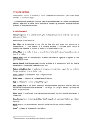 IV. TIEMPO HISTÓRICO
La novela está narrada en presente; la acción sucede de manera continua y los hechos están
narrados en orden cronológico.
“<<Empujó a Cloud, que volvió a saltar al suelo, y se puso a recoger con cuidado todos aquellos
papeles, separando las cartas de los recortes de periódico y agrupando las fotografías por
tamaños en montones distintos>>.”
V. LOS PERSONAJES
A) La protagonista de la historia es Sara y los hechos van sucediendo en torno a ella y a sus
deseos de ser libre.
B) Personajes y características:
Sara Allen: La protagonista es una niña de diez años con pecas, muy aventurera e
independiente. Es muy soñadora y le encanta averiguar e investigar cosas nuevas y
desconocidas para ella. Su ejemplo en la vida es su abuela Rebeca Little.
Vivian Allen: Es la madre de Sara. Le encanta hacer tartas de fresa que lleva cada semana a
casa de su madre.
Samuel Allen: Tiene una empresa; Quick Plumber, Fontanería de Urgencia. Es el padre de Sara
y el Marido de Vivian.
Aurelio Roncali: Este hombre era el novio de la abuela de la protagonista. Tenía una librería
llamada Books Kingdom y le regalaba cosas a Sara.
Rebeca Little/Gloria Star: Es la abuela de Sara y su mayor ejemplo a seguir. Era una cantante
famosa pero ahora ya no se dedica a eso.
Lynda Taylor: Es la vecina de los Allen y amiga de Vivian.
Philip Taylor: Es el esposo de Lynda y el socio de Samuel.
Rod: Es el hijo de los vecinos, Lynda y Philip Taylor.
Miss Lunatic: Este es uno de los personajes más importantes, porque sin este Sara Allen no
descubriría la importancia de la libertad. Es una mujer con una gran melena y que viste de
forma muy estrafalaria.
Edgar Woolf: Es un afamado empresario que tiene la mejor pastelería de todo Manhattan, El
Dulce Lobo.
Greg Monroe: Es un viejo amigo de Edgar Woolf, le ayuda y le aconseja en todo lo que está en
su mano.
Peter: Peter es uno de los chóferes del señor Woolf, con el que más confianza tiene.
Cloud1
: Es el gato de Rebeca Little (Gloria Star).
1
Aunque no es una persona me parecía importante nombrarlo
 