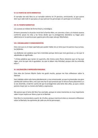 VI. EL PUNTO DE VISTA NARRATIVO
El narrador de este libro es un narrador externo en 3ª persona, omnisciente, lo que quiere
decir que sabe todo lo que pasa y lo que piensan los personajes sin participar en la historia.
VII. EL TIEMPO NARRATIVO
Los sucesos se relatan de forma lineal y cronológica.
Primero presenta la situación inicial de la familia Allen, en concreto a Sara y la historia avanza
conforme pasan los días y las horas desde que la protagonista abandona su hogar para
adentrarse en la aventura que supone para ella viajar sola por Manhattan.
VIII. VOCABULARIO Y CONOCIMIENTOS
Este creo que es el mejor apartado para poder hablar de un tema que me parece muy curioso,
las farfanías.
Las farfanías son palabras que Sara inventaba porque decía que eran graciosas y a las que le
adjudicaba un significado.
“<<Estas palabras que nacían sin quererlo, ella misma como flores silvestres que no hay que
regar, eran las que más le gustaban, las que le daban más felicidad, porque sólo las entendía
ella>>”.
IX. VALORACIÓN E IMPRESIÓN PERSONAL
Esta obra de Carmen Martín Gaite me gustó mucho, porque me hizo reflexionar sobre la
libertad.
Sara hablaba sobre este tema plácidamente y muy emocionada, ya que le provocaba una gran
satisfacción sentirse libre; creo que esto fue lo que provocó que la lectura fuera placentera y a
la vez divertida, al darme cuenta de que la protagonista solo tenía diez años, ya que a veces
parecía mayor por su manera de hablar y expresarse.
Me parece que el tema del libro fue acertado, porque en estos momentos es muy importante
saber lo que implica ser libres y qué es la libertad.
Este libro lo recomendaría a partir de 14 años, porque mientras lo lees es necesario reflexionar
sobre la libertad y las opiniones de cada uno de los personajes.
 
