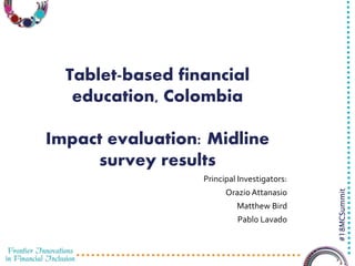 3/29/2016 1
#18MCSummit
Tablet-based financial
education, Colombia
Impact evaluation: Midline
survey results
Principal Investigators:
Orazio Attanasio
Matthew Bird
Pablo Lavado
 