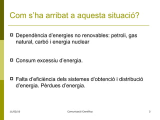 Com s’ha arribat a aquesta situació? Dependència d’energies no renovables: petroli, gas natural, carbó i energia nuclear Consum excessiu d’energia. Falta d’eficiència dels sistemes d’obtenció i distribució d’energia. Pèrdues d’energia.  