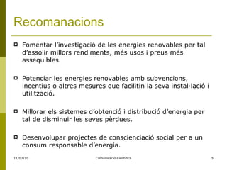 Recomanacions Fomentar l’investigació de les energies renovables per tal d’assolir millors rendiments, més usos i preus més assequibles. Potenciar les energies renovables amb subvencions, incentius o altres mesures que facilitin la seva instal·lació i utilització. Millorar els sistemes d’obtenció i distribució d’energia per tal de disminuir les seves pèrdues. Desenvolupar projectes de conscienciació social per a un consum responsable d’energia.  