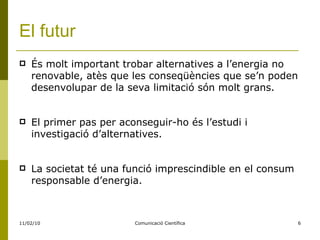 El futur És molt important trobar alternatives a l’energia no renovable, atès que les conseqüències que se’n poden desenvolupar de la seva limitació són molt grans. El primer pas per aconseguir-ho és l’estudi i investigació d’alternatives. La societat té una funció imprescindible en el consum responsable d’energia. 