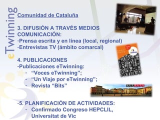 Comunidad de Cataluña
3. DIFUSIÓN A TRAVÉS MEDIOS
COMUNICACIÓN:
-Prensa escrita y en línea (local, regional)
-Entrevistas TV (ámbito comarcal)
4. PUBLICACIONES
-Publicaciones eTwinning:
- “Voces eTwinning”;
- “Un Viaje por eTwinning”;
- Revista “Bits”
-5. PLANIFICACIÓN DE ACTIVIDADES:
- Confirmado Congreso HEPCLIL,
Universitat de Vic

 