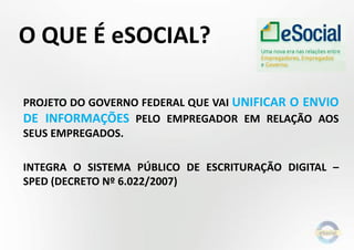 O QUE É eSOCIAL?
PROJETO DO GOVERNO FEDERAL QUE VAI UNIFICAR O ENVIO
DE INFORMAÇÕES PELO EMPREGADOR EM RELAÇÃO AOS
SEUS EMPREGADOS.
INTEGRA O SISTEMA PÚBLICO DE ESCRITURAÇÃO DIGITAL –
SPED (DECRETO Nº 6.022/2007)
 