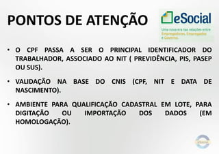 PONTOS DE ATENÇÃO
• O CPF PASSA A SER O PRINCIPAL IDENTIFICADOR DO
TRABALHADOR, ASSOCIADO AO NIT ( PREVIDÊNCIA, PIS, PASEP
OU SUS).
• VALIDAÇÃO NA BASE DO CNIS (CPF, NIT E DATA DE
NASCIMENTO).
• AMBIENTE PARA QUALIFICAÇÃO CADASTRAL EM LOTE, PARA
DIGITAÇÃO OU IMPORTAÇÃO DOS DADOS (EM
HOMOLOGAÇÃO).
 