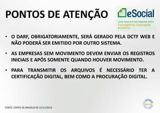 PONTOS DE ATENÇÃO
• O DARF, OBRIGATORIAMENTE, SERÁ GERADO PELA DCTF WEB E
NÃO PODERÁ SER EMITIDO POR OUTRO SISTEMA.
• AS EMPRESAS SEM MOVIMENTO DEVEM ENVIAR OS REGISTROS
INICIAIS E APÓS SOMENTE QUANDO HOUVER MOVIMENTO.
• PARA TRANSMITIR OS ARQUIVOS É NECESSÁRIO TER A
CERTIFICAÇÃO DIGITAL, BEM COMO A PROCURAÇÃO DIGITAL.
FONTE: CISPED DE BRASÍLIA DE 21/11/2013.
 
