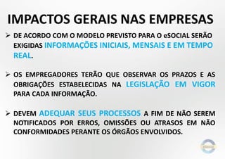  DE ACORDO COM O MODELO PREVISTO PARA O eSOCIAL SERÃO
EXIGIDAS INFORMAÇÕES INICIAIS, MENSAIS E EM TEMPO
REAL.
 OS EMPREGADORES TERÃO QUE OBSERVAR OS PRAZOS E AS
OBRIGAÇÕES ESTABELECIDAS NA LEGISLAÇÃO EM VIGOR
PARA CADA INFORMAÇÃO.
 DEVEM ADEQUAR SEUS PROCESSOS A FIM DE NÃO SEREM
NOTIFICADOS POR ERROS, OMISSÕES OU ATRASOS EM NÃO
CONFORMIDADES PERANTE OS ÓRGÃOS ENVOLVIDOS.
IMPACTOS GERAIS NAS EMPRESAS
 