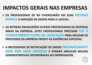  OS PROFISSIONAIS DE RH VIVENCIARÃO EM SUAS ROTINAS
DIÁRIAS A GERAÇÃO DE DADOS PARA O eSOCIAL.
 AS ROTINAS ENVOLVERÃO OUTROS PROFISSIONAIS DE DIVERSAS
ÁREAS DA EMPRESA. ESTES PROFISSIONAIS PRECISAM TER O
CONHECIMENTO PLENO DA LEGISLAÇÃO PARA MOLDAR OS
PROCESSOS DA EMPRESA FRENTE ÀS EXIGÊNCIAS EXPOSTAS.
 A NECESSIDADE DE RETIFICAÇÃO DE DADOS PROVAVELMENTE
SERÁ BEM MAIS ONEROSA E PODERÁ IMPLICAR MULTAS
ADMINISTRATIVAS INSTANTÂNEAS AO EMPREGADOR.
IMPACTOS GERAIS NAS EMPRESAS
 