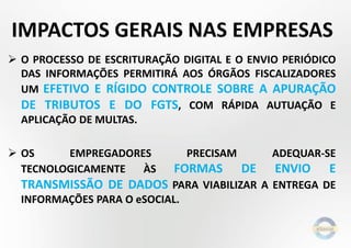  O PROCESSO DE ESCRITURAÇÃO DIGITAL E O ENVIO PERIÓDICO
DAS INFORMAÇÕES PERMITIRÁ AOS ÓRGÃOS FISCALIZADORES
UM EFETIVO E RÍGIDO CONTROLE SOBRE A APURAÇÃO
DE TRIBUTOS E DO FGTS, COM RÁPIDA AUTUAÇÃO E
APLICAÇÃO DE MULTAS.
 OS EMPREGADORES PRECISAM ADEQUAR-SE
TECNOLOGICAMENTE ÀS FORMAS DE ENVIO E
TRANSMISSÃO DE DADOS PARA VIABILIZAR A ENTREGA DE
INFORMAÇÕES PARA O eSOCIAL.
IMPACTOS GERAIS NAS EMPRESAS
 