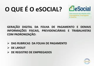O QUE É O eSOCIAL?
GERAÇÃO DIGITAL DA FOLHA DE PAGAMENTO E DEMAIS
INFORMAÇÕES FISCAIS, PREVIDENCIÁRIAS E TRABALHISTAS
COM PADRONIZAÇÃO:
 DAS RUBRICAS DA FOLHA DE PAGAMENTO
 DE LAYOUT
 DE REGISTRO DE EMPREGADOS
 