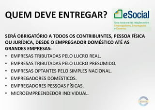 QUEM DEVE ENTREGAR?
SERÁ OBRIGATÓRIO A TODOS OS CONTRIBUINTES, PESSOA FÍSICA
OU JURÍDICA, DESDE O EMPREGADOR DOMÉSTICO ATÉ AS
GRANDES EMPRESAS:
• EMPRESAS TRIBUTADAS PELO LUCRO REAL.
• EMPRESAS TRIBUTADAS PELO LUCRO PRESUMIDO.
• EMPRESAS OPTANTES PELO SIMPLES NACIONAL.
• EMPREGADORES DOMÉSTICOS.
• EMPREGADORES PESSOAS FÍSICAS.
• MICROEMPREENDEDOR INDIVIDUAL.
 