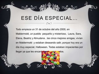 ESE DÍA ESPECIAL… 
Todo empieza un 31 de octubre del año 2000, en 
Maldermold, un pueblo pequeño y misterioso, Laura, Sara...