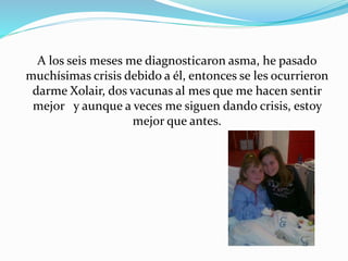 A los seis meses me diagnosticaron asma, he pasado 
muchísimas crisis debido a él, entonces se les ocurrieron 
darme Xolai...