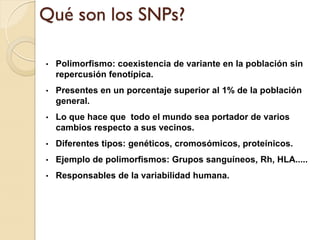 Qué son los SNPs?

•   Polimorfismo: coexistencia de variante en la población sin
    repercusión fenotípica.
•   Presentes en un porcentaje superior al 1% de la población
    general.
•   Lo que hace que todo el mundo sea portador de varios
    cambios respecto a sus vecinos.
•   Diferentes tipos: genéticos, cromosómicos, proteínicos.
•   Ejemplo de polimorfismos: Grupos sanguíneos, Rh, HLA.....
•   Responsables de la variabilidad humana.
 
