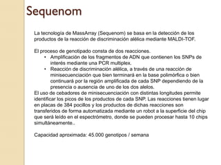 Sequenom
 La tecnología de MassArray (Sequenom) se basa en la detección de los
 productos de la reacción de discriminación alélica mediante MALDI-TOF.

 El proceso de genotipado consta de dos reacciones.
      • Amplificación de los fragmentos de ADN que contienen los SNPs de
          interés mediante una PCR multiplex.
      • Reacción de discriminación alélica, a través de una reacción de
          minisecuenciación que bien terminará en la base polimórfica o bien
          continuará por la región amplificada de cada SNP dependiendo de la
          presencia o ausencia de uno de los dos alelos.
 El uso de cebadores de minisecuenciación con distintas longitudes permite
 identificar los picos de los productos de cada SNP. Las reacciones tienen lugar
 en placas de 384 pocillos y los productos de dichas reacciones son
 transferidos de forma automatizada mediante un robot a la superficie del chip
 que será leído en el espectrómetro, donde se pueden procesar hasta 10 chips
 simultáneamente..

 Capacidad aproximada: 45.000 genotipos / semana
 