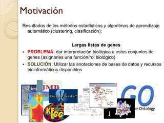Motivación
Resultados de los métodos estadísticos y algoritmos de aprendizaje
  automático (clustering, clasificación):


                        Largas listas de genes
   PROBLEMA: dar interpretación biológica a estos conjuntos de
    genes (asignarles una función/rol biológico)
   SOLUCIÓN: Utilizar las anotaciones de bases de datos y recursos
    bioinformáticos disponibles
 