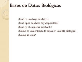 Bases de Datos Biológicas

    ¿Qué es una base de datos?
    ¿Qué tipos de datos hay disponibles?
    ¿Qué es el esquema Genbank ?
    ¿Cómo es una entrada de datos en una BD biologica?
    ¿Cómo se usan?
 