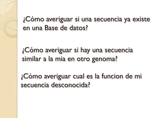 ¿Cómo averiguar si una secuencia ya existe
en una Base de datos?


¿Cómo averiguar si hay una secuencia
similar a la mia en otro genoma?

¿Cómo averiguar cual es la funcion de mi
secuencia desconocida?
 