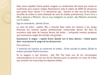 Sólo como respaldo. Como podrán imaginar, un rendimiento del veinte por ciento es
insuficiente para nuestro trabajo. Necesitamos toda la cadena de ADN de dinosaurio
para poder hacer clones. Y lo obtenemos aquí. Sostuvo en alto una de las piedras
amarillas de ámbar, la resina fosilizada de savia de árboles prehistóricos. Grant miró a
Ellie y, después, a Malcolm. Eso es muy inteligente en verdad , dijo Malcolm, asintiendo
con la cabeza.
Sigo sin entenderlo , admitió Grant.
La savia de árbol , explicó Wu, a menudo fluye sobre los insectos y los atrapa.
Entonces, los insectos quedan perfectamente conservados dentro del fósil. Se
encuentra toda clase de insectos dentro del ámbar... ..incluyendo insectos picadores
que succionaron sangre de animales más grandes.
Succionaron la sangre —repitió Grant. Quedó con la boca abierta—: Usted quiere
decir «succionaron la sangre de los dinosaurios».
Con suerte, sí.
Y entonces los insectos se conservan en ámbar... ,Grant sacudió la cabeza, ¡Quién lo
hubiera pensado! Podría funcionar.
Se lo aseguro, sí que funciona , dijo Wu. Fue hacia uno de los microscopios
estereoscópicos, en el cual uno de los técnicos ponía en posición un trozo de ámbar
que contenía una mosca bajo los objetivos dobles.
 