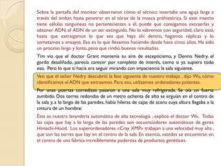 Sobre la pantalla del monitor observaron cómo el técnico insertaba una aguja larga a
través del ámbar, hasta penetrar en el tórax de la mosca prehistórica. Si este insecto
tiene células sanguíneas no pertenecientes a él, puede que consigamos extraerlas y
obtener ADN, el ADN de un ser extinguido. No lo sabremos con seguridad, claro está,
hasta que extraigamos lo que sea que haya ahí dentro, hagamos réplicas y lo
sometamos a ensayos. Eso es lo que llevamos haciendo desde hace cinco años. Ha sido
un proceso largo y lento, pero que rindió buenos resultados.
Tim vio que el doctor Grant mantenía su aire de escepticismo, y Dennis Nedry, el
gordo desaliñado, parecía carecer por completo de interés, como si ya supiera todo
eso. Pero lo que sí hacía era seguir mirando con impaciencia la sala siguiente.
Veo que el señor Nedry descubrió la fase siguiente de nuestro trabajo , dijo Wu, cómo
identificamos el ADN que extraemos. Para eso, utilizamos ordenadores potentes.
Por unas puertas corredizas pasaron a una sala muy refrigerada. Se oía un fuerte
zumbido. Dos torres redondas de un metro ochenta de alto se erguían en el centro de
la sala y, a lo largo de las paredes, había hileras de cajas de acero cuya altura llegaba a la
cintura de un hombre:
Ésta es nuestra lavandería automática de alta tecnología , explicó el doctor Wu. Todas
las cajas que hay a lo largo de las paredes son secuenciadores automáticos de genes
Himachi-Hood. Los superordenadores «Cray XMP» trabajan a una velocidad muy alta ,
que son las torres que hay en el centro de la sala. En esencia, ustedes se encuentran en
el centro de una fábrica increíblemente poderosa de productos genéticos.
 