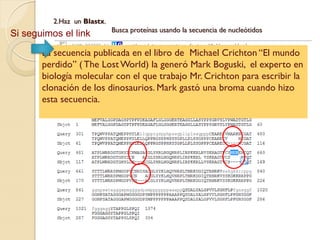 2.Haz un Blastx.
                             Busca proteínas usando la secuencia de nucleótidos
Si seguimos el link
       La secuencia publicada en el libro de Michael Crichton “El mundo
       perdido” ( The Lost World) la generó Mark Boguski, el experto en
       biología molecular con el que trabajo Mr. Crichton para escribir la
       clonación de los dinosaurios. Mark gastó una broma cuando hizo
       esta secuencia.
 