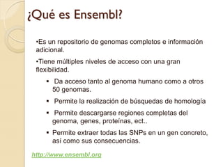 ¿Qué es Ensembl?
 •Es un repositorio de genomas completos e información
 adicional.
 •Tiene múltiples niveles de acceso con una gran
 flexibilidad.
     Da acceso tanto al genoma humano como a otros
      50 genomas.
     Permite la realización de búsquedas de homología
     Permite descargarse regiones completas del
      genoma, genes, proteínas, ect..
     Permite extraer todas las SNPs en un gen concreto,
      así como sus consecuencias.

http://www.ensembl.org
 