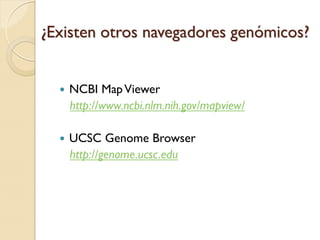 ¿Existen otros navegadores genómicos?


     NCBI Map Viewer
      http://www.ncbi.nlm.nih.gov/mapview/

     UCSC Genome Browser
      http://genome.ucsc.edu
 