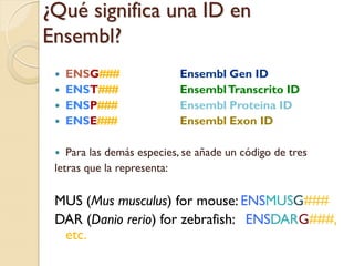 ¿Qué significa una ID en
Ensembl?
    ENSG###               Ensembl Gen ID
    ENST###               Ensembl Transcrito ID
    ENSP###               Ensembl Proteína ID
    ENSE###               Ensembl Exon ID

   Para las demás especies, se añade un código de tres
 letras que la representa:

 MUS (Mus musculus) for mouse: ENSMUSG###
 DAR (Danio rerio) for zebrafish: ENSDARG###,
  etc.
 