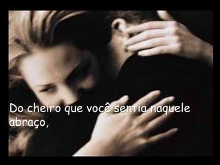 Do cheiro que você sentia naquele
abraço,
 