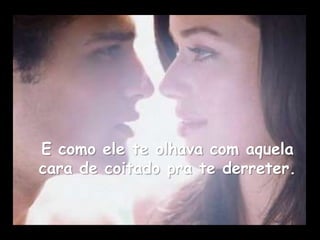 E como ele te olhava com aquela
cara de coitado pra te derreter.
 