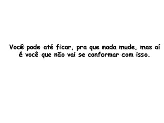 Você pode até ficar, pra que nada mude, mas aí
   é você que não vai se conformar com isso.
 