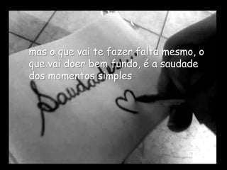 mas o que vai te fazer falta mesmo, o
que vai doer bem fundo, é a saudade
dos momentos simples
 