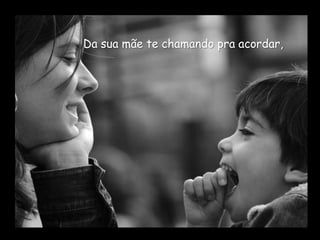 Da sua mãe te chamando pra acordar,
 