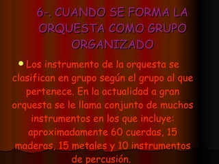6-. CUANDO SE FORMA LA ORQUESTA COMO GRUPO ORGANIZADO Los instrumento de la orquesta se clasifican en grupo según el grupo al que pertenece. En la actualidad a gran orquesta se le llama conjunto de muchos instrumentos en los que incluye: aproximadamente 60 cuerdas, 15 maderas, 15 metales y 10 instrumentos de percusión.   