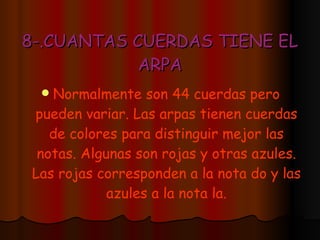 8-.CUANTAS CUERDAS TIENE EL ARPA Normalmente son 44 cuerdas pero pueden variar. Las arpas tienen cuerdas de colores para distinguir mejor las notas. Algunas son rojas y otras azules. Las rojas corresponden a la nota do y las azules a la nota la. 