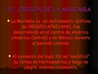 10-. ORIGEN DE LA MARIMBA La Marimba es  un instrumento idiófono de ORIGEN AFRICANO, fue desarrollado en el centro de América (América Central) y en México durante el periodo colonial. Al comienzo del siglo XX se “modificó” su forma en Norteamérica y luego se adoptó internacionalmente. 