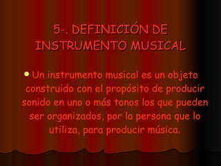 5-. DEFINICIÓN DE INSTRUMENTO MUSICAL Un instrumento musical es un objeto construido con el propósito de producir sonido en uno o más tonos los que pueden ser organizados, por la persona que lo utiliza, para producir música . 