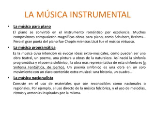 LA MÚSICA INSTRUMENTAL
• La música para piano
  El piano se convirtió en el instrumento romántico por excelencia. Muchos
  compositores compusieron magníficas obras para piano, como Schubert, Brahms…
  Pero el gran poeta del piano fue Chopin mientras Liszt fue el músico virtuoso.
• La música programática
  Es la música cuya intención es evocar ideas extra-musicales, como pueden ser una
  obra teatral, un poema, una pintura u obras de la naturaleza. Así nació la sinfonía
  programática y el poema sinfónico , la obra mas representativa de esta sinfonía es la
  Sinfonía Fantástica, de Berlioz. Un poema sinfónico es una obra en un solo
  movimiento con un claro contenido extra-musical: una historia, un cuadro…
• La música nacionalista
  Consiste en el uso de materiales que son reconocibles como nacionales o
  regionales. Por ejemplo, el uso directo de la música folclórica, y el uso de melodías,
  ritmos y armonías inspirados por la misma.
 