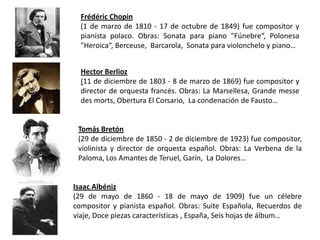 Frédéric Chopin
  (1 de marzo de 1810 - 17 de octubre de 1849) fue compositor y
  pianista polaco. Obras: Sonata para piano "Fúnebre“, Polonesa
  "Heroica“, Berceuse, Barcarola, Sonata para violonchelo y piano…


  Hector Berlioz
  (11 de diciembre de 1803 - 8 de marzo de 1869) fue compositor y
  director de orquesta francés. Obras: La Marsellesa, Grande messe
  des morts, Obertura El Corsario, La condenación de Fausto…


 Tomás Bretón
 (29 de diciembre de 1850 - 2 de diciembre de 1923) fue compositor,
 violinista y director de orquesta español. Obras: La Verbena de la
 Paloma, Los Amantes de Teruel, Garín, La Dolores…


Isaac Albéniz
(29 de mayo de 1860 - 18 de mayo de 1909) fue un célebre
compositor y pianista español. Obras: Suite Española, Recuerdos de
viaje, Doce piezas características , España, Seis hojas de álbum…
 