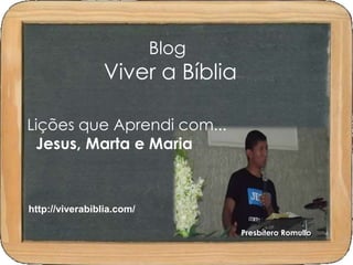 Blog 
Viver a Bíblia 
Lições que Aprendi com... 
Jesus, Marta e Maria 
Presbítero Romullo 
http://viverabiblia.com/ 
 