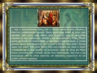 ... mas o relacionamento delas com o Mestre apontava para direções e
objetivos completamente opostos: Maria queria estar diante de Jesus, para
aprender, para ouvir, para adorar, para alegrar-se, para se aconselhar
expondo os seus sentimentos, abrindo a sua alma perante o Cristo. Marta,
queria apresentar um bom trabalho, a casa limpa e bem arrumada, a comida
gostosa, queria tudo impecável para receber o Mestre. Mas então? Haverá
algum mal nisso? Não fazia Marta, todo esse trabalho por amor a Jesus?
Certamente que as duas atitudes são necessárias. Jesus não disse que Marta
tivesse procedido mal. Coitada, ela era bem intencionada, mas com a sua
preocupação com as coisas materiais, ela descurava, esquecia-se do seu
próprio alimento espiritual.
 
