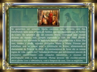 Se quisermos ser somente Marta, cairemos num ativismo sem fim,
trabalhando tanto para a Ceara do Senhor, que nos esqueceremos do Senhor
da Ceara. Se optarmos por ser somente Maria, viveremos num mundo
distante do mundo real, sempre esperando a vida em outro mundo;
acabaremos nos alienando da realidade humana que é tão cara a Jesus. Por
isso, irmãos e irmãs, sejamos discípulos Marta e Maria. Pessoas que
trabalham sem se cansar para a construção do Reino, alimentando-se
diariamente da Palavra de Deus. Os ensinamentos de Jesus são as nossas
regras de vida, sigamo-los! Variados problemas que enfrentamos nascem de
excessivo envolvimento com situações transitórias, o excesso de
preocupação com a vida material. Muitas pessoas são excessivamente
preocupadas com a subsistência, com a limpeza da casa, com os negócios.
 