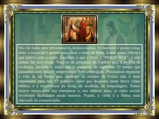 Não há razão para preocupações desnecessárias. O essencial é pouca coisa;
aliás, o essencial é apenas uma coisa: o reino de Deus. Assim sendo, Maria é
que estava com a razão. Escolheu o que é bom, a “PARTE BOA”, e esta
jamais lhe será tirada. Trata-se da conquista do Espírito que, à medida da
evolução, aprende a selecionar o essencial do supérfluo. O tempo que
passamos com Jesus é sempre muito bem empregado. Precisamos organizar
a vida de tal forma que, aprender os ensinos do Cristo seja o mais
importante para nós. O primeiro valor que desponta deste breve relato
bíblico, é a importância da visita, da acolhida, da hospedagem. Temos
muitos meios para nos comunicar e, nos últimos anos, as redes sociais
trouxeram facilidades ainda maiores. Porém, a visita é a forma mais
marcante de comunicação.
 