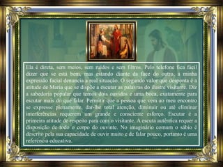Ela é direta, sem meios, sem ruídos e sem filtros. Pelo telefone fica fácil
dizer que se está bem, mas estando diante da face do outro, a minha
expressão facial denuncia a real situação. O segundo valor que desponta é a
atitude de Maria que se dispõe a escutar as palavras do ilustre visitante. Diz
a sabedoria popular que temos dois ouvidos e uma boca, exatamente para
escutar mais do que falar. Permitir que a pessoa que vem ao meu encontro
se expresse plenamente, dar-lhe total atenção, diminuir ou até eliminar
interferências requerem um grande e consciente esforço. Escutar é a
primeira atitude de respeito para com o visitante. A escuta autêntica requer a
disposição de todo o corpo do ouvinte. No imaginário comum o sábio é
descrito pela sua capacidade de ouvir muito e de falar pouco, portanto é uma
referência educativa.
 