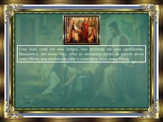 Uma lição curta em seus termos, mas profunda em seus significados.
Busquemos, em nossa vida, viver os momentos certos de sermos ativos
como Marta, mas também de parar e contemplar Jesus como Maria.
 