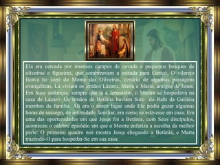 Ela era cercada por imensos campos de cevada e pequenos bosques de
oliveiras e figueiras, que sombreavam a estrada para Gericó. O vilarejo
ficava no sopé do Monte das Oliveiras, cenário de algumas passagens
evangélicas. Lá viviam os irmãos Lázaro, Marta e Maria, amigos de Jesus.
Em Suas andanças, sempre que ia a Jerusalém, o Mestre se hospedava na
casa de Lázaro. Os irmãos de Betânia haviam feito do Rabi da Galiléia
membro da família. Ali era o único lugar onde Ele podia gozar algumas
horas de sossego, de intimidade familiar, era como se estivesse em casa. Em
uma das oportunidades em que Jesus foi a Betânia, com Seus discípulos,
aconteceu o célebre episódio em que o Mestre enfatiza a escolha da melhor
parte. O primeiro quadro nos mostra Jesus chegando a Betânia, e Marta
trazendo-O para hospedar-Se em sua casa.
 
