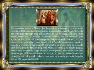 Ela apreciava muito o Mestre. Era hospitaleira e considerava uma honra
receber o Rabi como hóspede. Essa foi uma atitude correta de Marta. Marta
fez tudo para oferecer uma boa acolhida ao seu hóspede. Era uma visita
muito importante e merecia o melhor. Assim, ela se esmerou para
apresentar-lhe uma calorosa recepção. Enquanto realizava um serviço,
pensava em mais outro, mais outro, e foi ficando desanimada, inquieta,
irritada, e começou a murmurar. O seu trabalho de amor estava se tornando
uma tarefa pesada demais! Enquanto Marta se fatigava na labuta caseira,
Maria, sem deveres de hospitalidade a desempenhar, está sentada no chão
junto aos pés de Jesus, indiferente ao serviço da casa, ouvindo o Seu ensino,
provavelmente, desejando beber avidamente de tudo o que saia daqueles
lábios, e O ouvia atentamente.
 